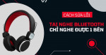 Nguyên nhân và cách khắc phục tình trạng tai nghe Bluetooth chỉ nghe được 1 bên