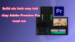 Hướng dẫn build cấu hình máy tính để chạy phần mềm Adobe Premiere Pro mượt mà