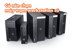 Có nên chọn máy trạm workstation cũ ? Lợi – hại & kinh nghiệm mua