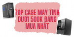 Top 5 vỏ case máy tính giá rẻ dưới 500k đẹp và đáng sở hữu nhất hiện nay 