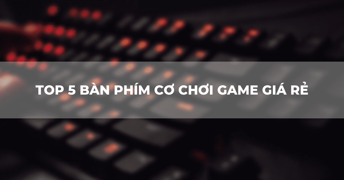 Top 5 bàn phím cơ chơi game giá rẻ đáng mua nhất trên thị trường hiện nay